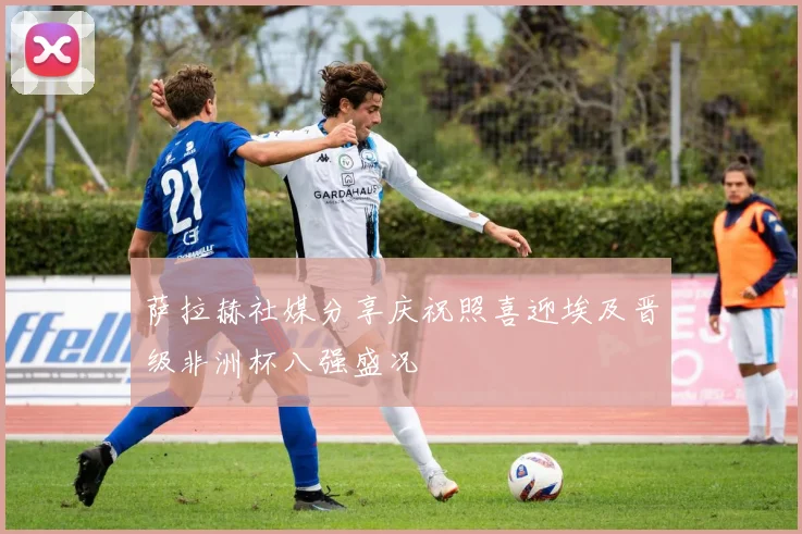 萨拉赫社媒分享庆祝照喜迎埃及晋级非洲杯八强盛况