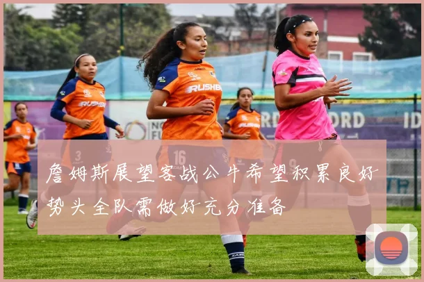 詹姆斯展望客战公牛希望积累良好势头全队需做好充分准备