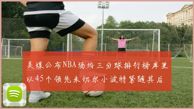 美媒公布NBA场均三分球排行榜库里以45个领先米切尔小波特紧随其后