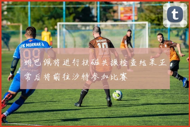 姆巴佩将进行核磁共振检查结果正常后将前往沙特参加比赛