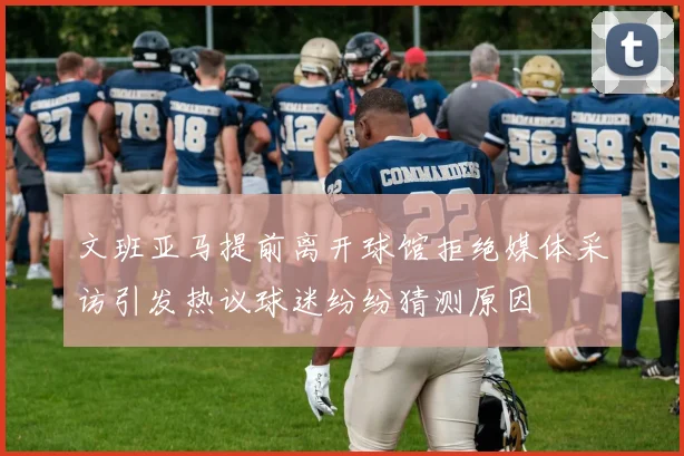 文班亚马提前离开球馆拒绝媒体采访引发热议球迷纷纷猜测原因