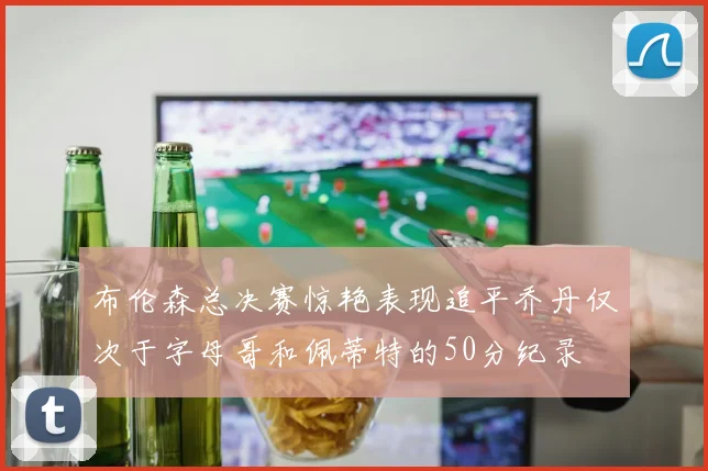 布伦森总决赛惊艳表现追平乔丹仅次于字母哥和佩蒂特的50分纪录