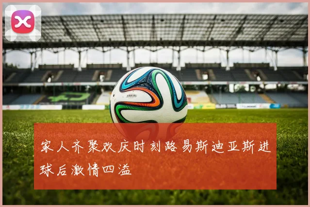 家人齐聚欢庆时刻路易斯迪亚斯进球后激情四溢
