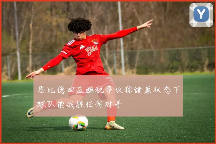 恩比德回应避税争议称健康状态下球队能战胜任何对手