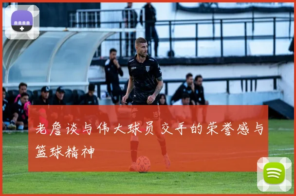 老詹谈与伟大球员交手的荣誉感与篮球精神