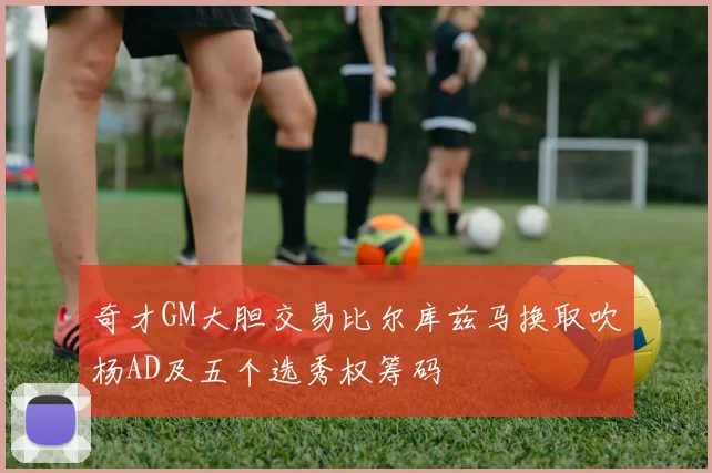 奇才GM大胆交易比尔库兹马换取吹杨AD及五个选秀权筹码