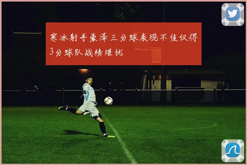 寒冰射手豪泽三分球表现不佳仅得3分球队战绩堪忧