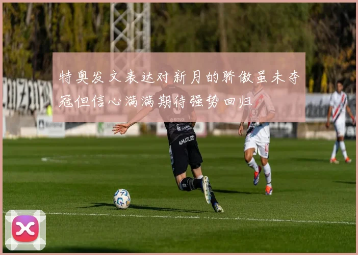 特奥发文表达对新月的骄傲虽未夺冠但信心满满期待强势回归