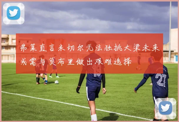 弗莱直言米切尔无法独挑大梁未来或需与莫布里做出艰难选择