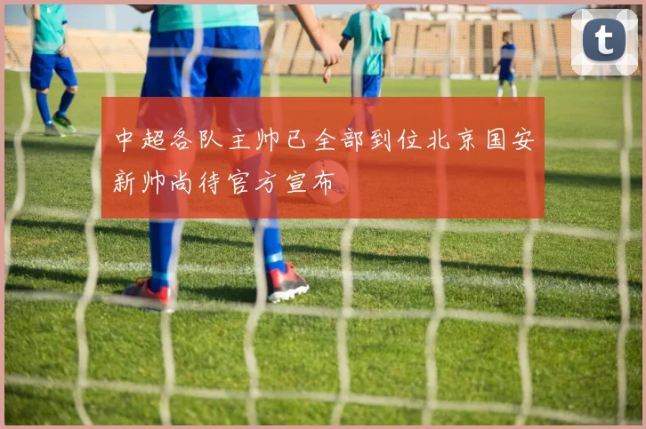 中超各队主帅已全部到位北京国安新帅尚待官方宣布
