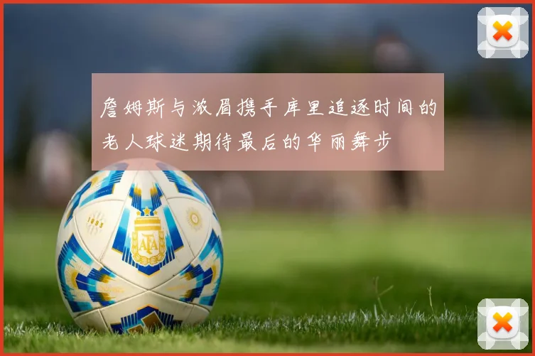 詹姆斯与浓眉携手库里追逐时间的老人球迷期待最后的华丽舞步