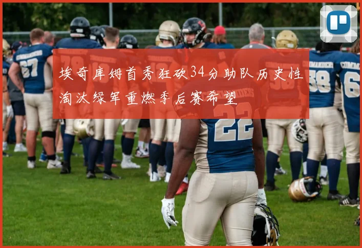 埃奇库姆首秀狂砍34分助队历史性淘汰绿军重燃季后赛希望