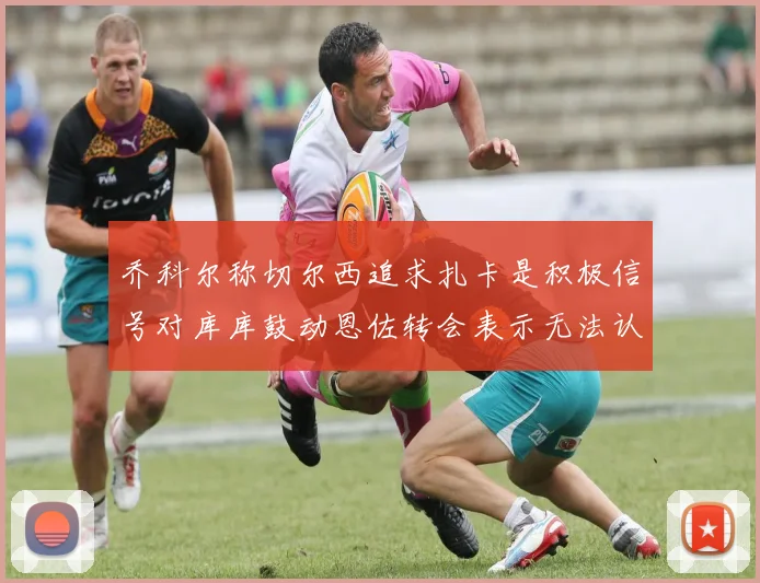 乔科尔称切尔西追求扎卡是积极信号对库库鼓动恩佐转会表示无法认同