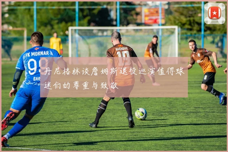 丹尼格林谈詹姆斯退役巡演值得球迷们的尊重与致敬