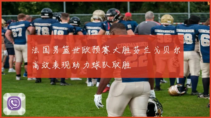 法国男篮世欧预赛大胜芬兰戈贝尔高效表现助力球队取胜