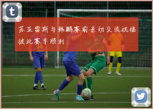 苏亚雷斯与韩鹏赛前亲切交流祝福彼此赛季顺利