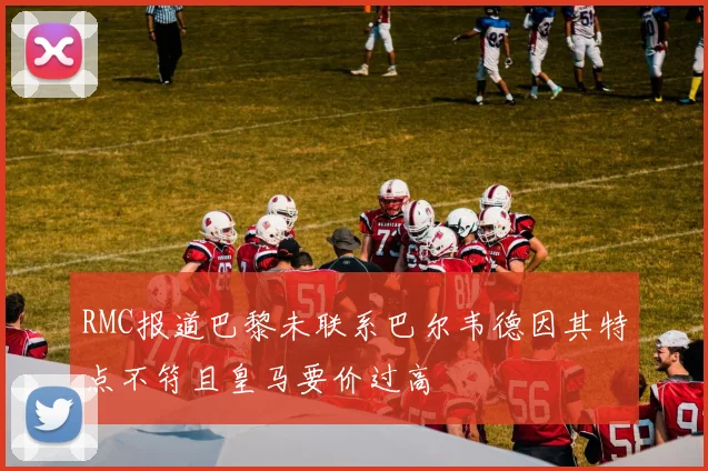 RMC报道巴黎未联系巴尔韦德因其特点不符且皇马要价过高