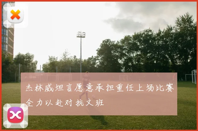 杰林威坦言愿意承担重任上场比赛全力以赴对抗文班