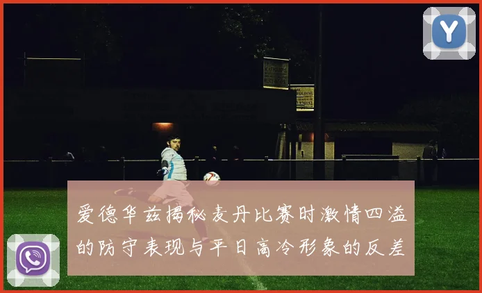 爱德华兹揭秘麦丹比赛时激情四溢的防守表现与平日高冷形象的反差