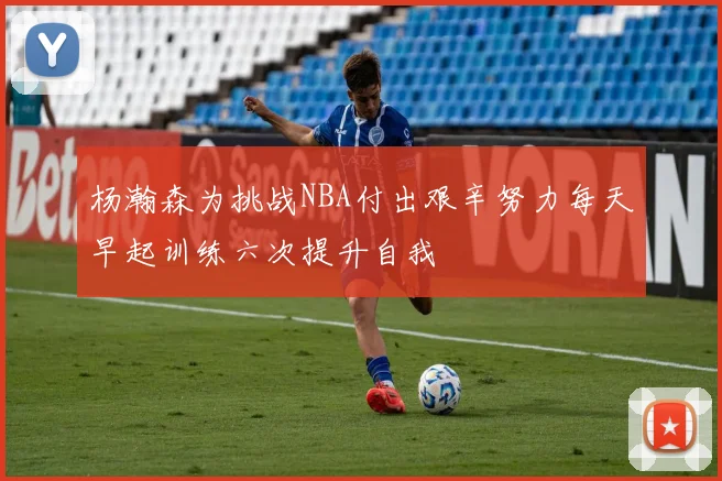 杨瀚森为挑战NBA付出艰辛努力每天早起训练六次提升自我