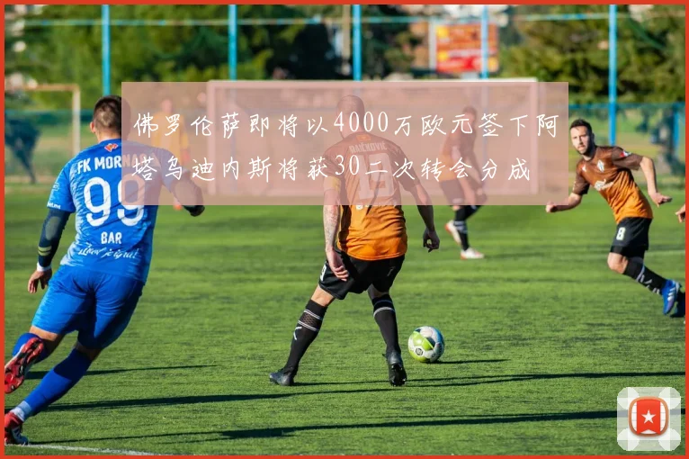佛罗伦萨即将以4000万欧元签下阿塔乌迪内斯将获30二次转会分成