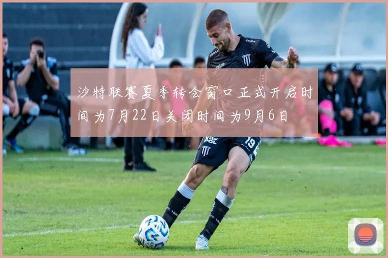 沙特联赛夏季转会窗口正式开启时间为7月22日关闭时间为9月6日