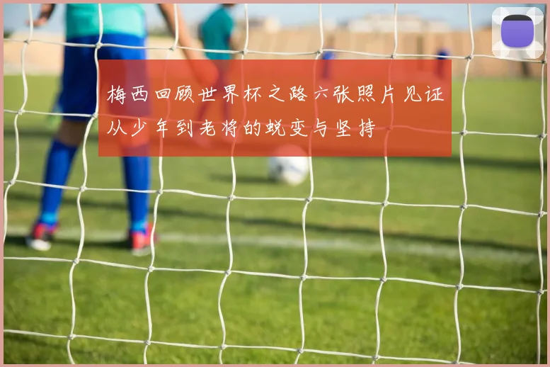 梅西回顾世界杯之路六张照片见证从少年到老将的蜕变与坚持