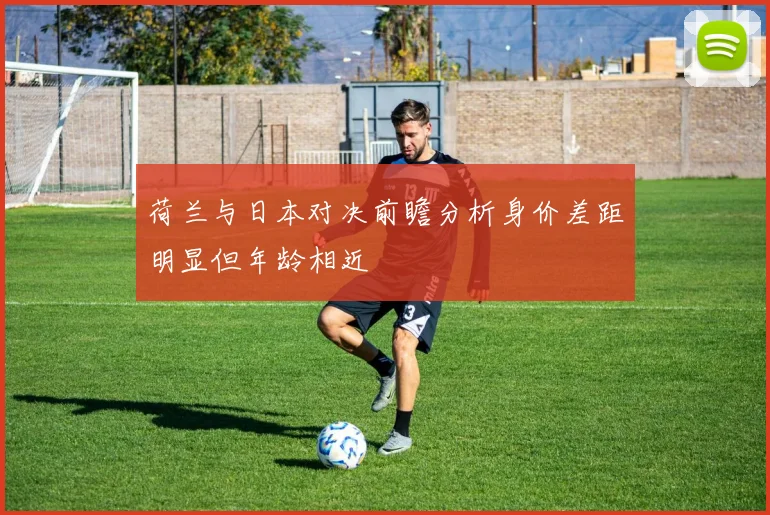 荷兰与日本对决前瞻分析身价差距明显但年龄相近