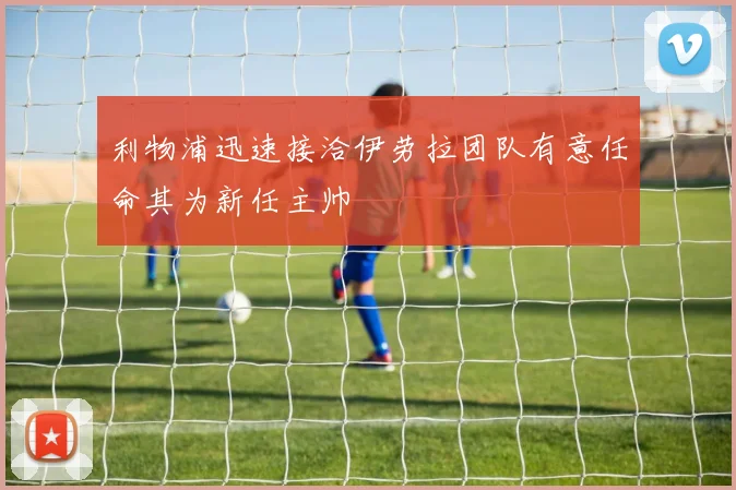 利物浦迅速接洽伊劳拉团队有意任命其为新任主帅