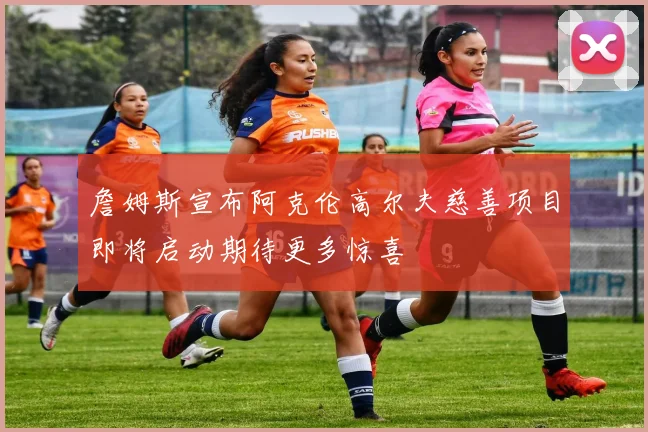 詹姆斯宣布阿克伦高尔夫慈善项目即将启动期待更多惊喜