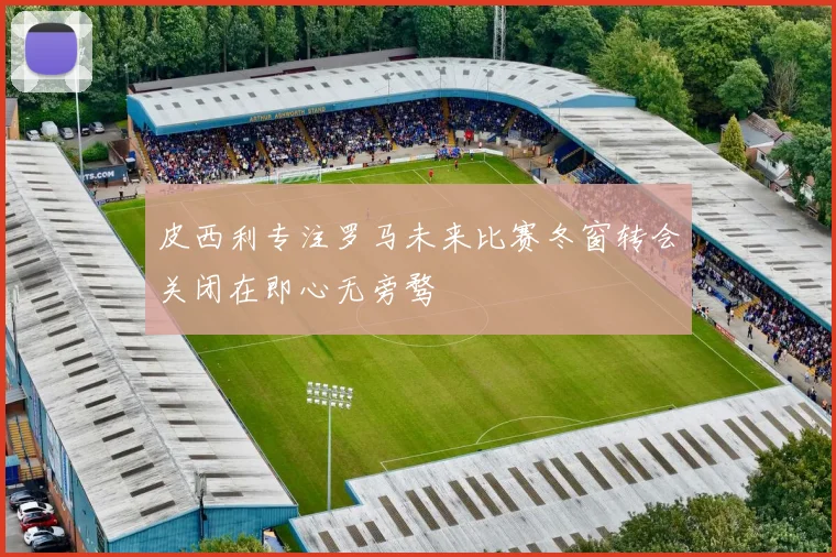 皮西利专注罗马未来比赛冬窗转会关闭在即心无旁骛