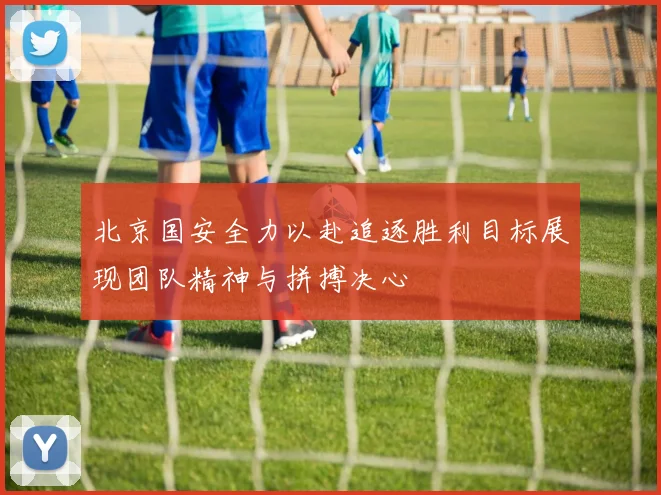 北京国安全力以赴追逐胜利目标展现团队精神与拼搏决心